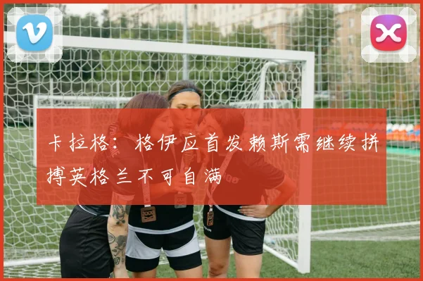 卡拉格：格伊应首发赖斯需继续拼搏英格兰不可自满