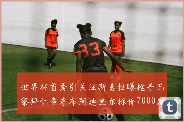 世界杯首秀引关注斯基拉曝枪手巴黎拜仁争夺布阿迪里尔标价7000万欧元