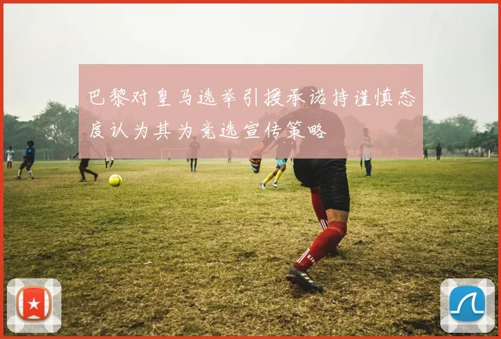 巴黎对皇马选举引援承诺持谨慎态度认为其为竞选宣传策略