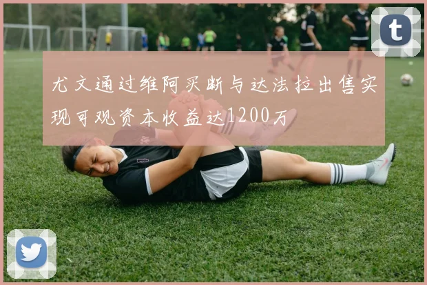 尤文通过维阿买断与达法拉出售实现可观资本收益达1200万