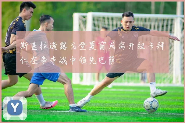 斯基拉透露戈登夏窗或离开纽卡拜仁在争夺战中领先巴萨