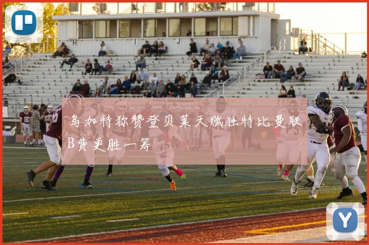 乌加特称赞登贝莱天赋独特比曼联B费更胜一筹