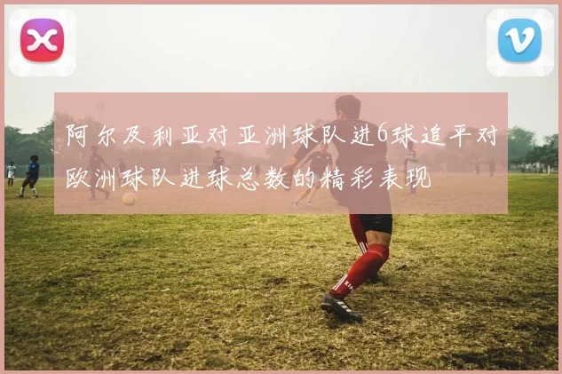 阿尔及利亚对亚洲球队进6球追平对欧洲球队进球总数的精彩表现