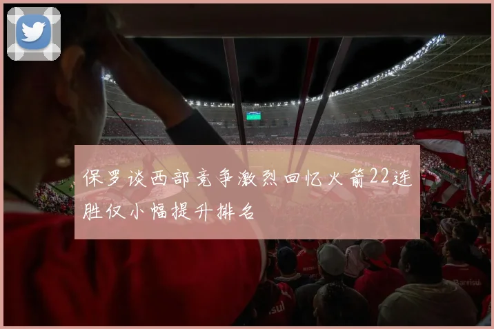 保罗谈西部竞争激烈回忆火箭22连胜仅小幅提升排名