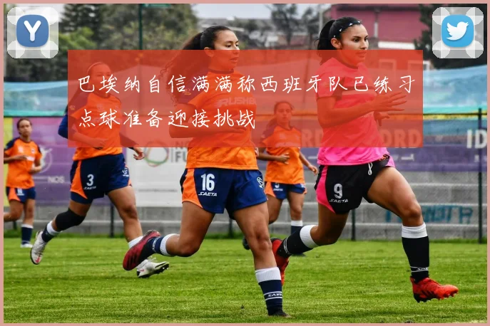 巴埃纳自信满满称西班牙队已练习点球准备迎接挑战