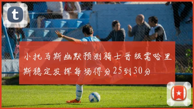 小托马斯幽默预测骑士晋级需哈里斯稳定发挥每场得分25到30分