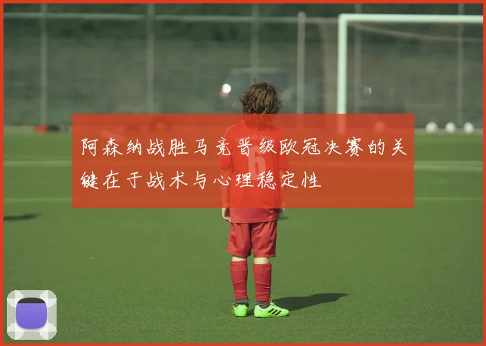 阿森纳战胜马竞晋级欧冠决赛的关键在于战术与心理稳定性