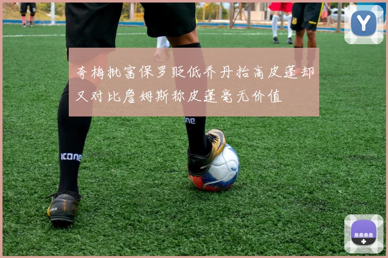 夸梅批富保罗贬低乔丹抬高皮蓬却又对比詹姆斯称皮蓬毫无价值