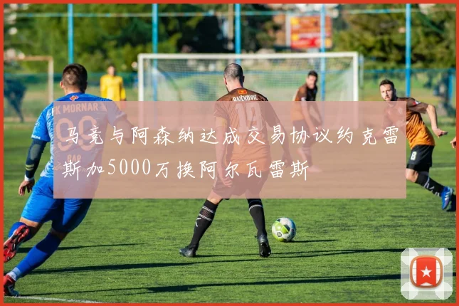 马竞与阿森纳达成交易协议约克雷斯加5000万换阿尔瓦雷斯