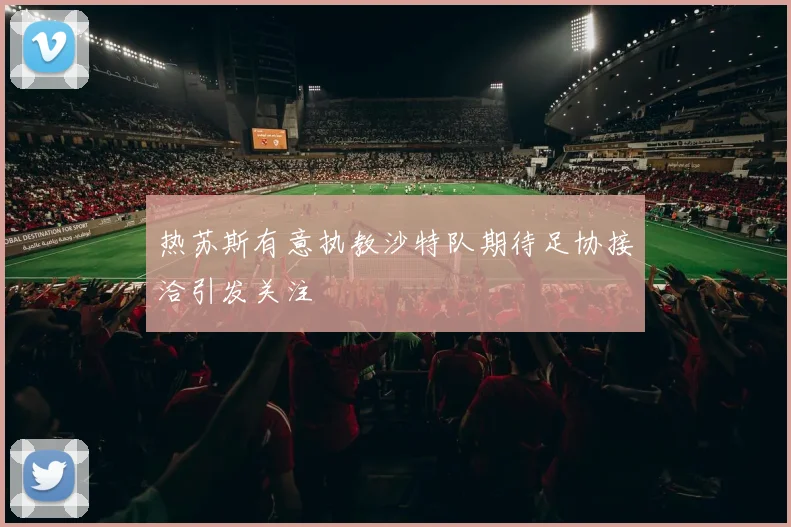 热苏斯有意执教沙特队期待足协接洽引发关注